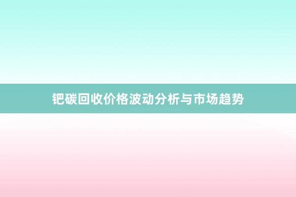 钯碳回收价格波动分析与市场趋势