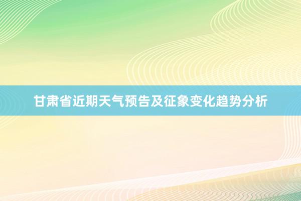 甘肃省近期天气预告及征象变化趋势分析